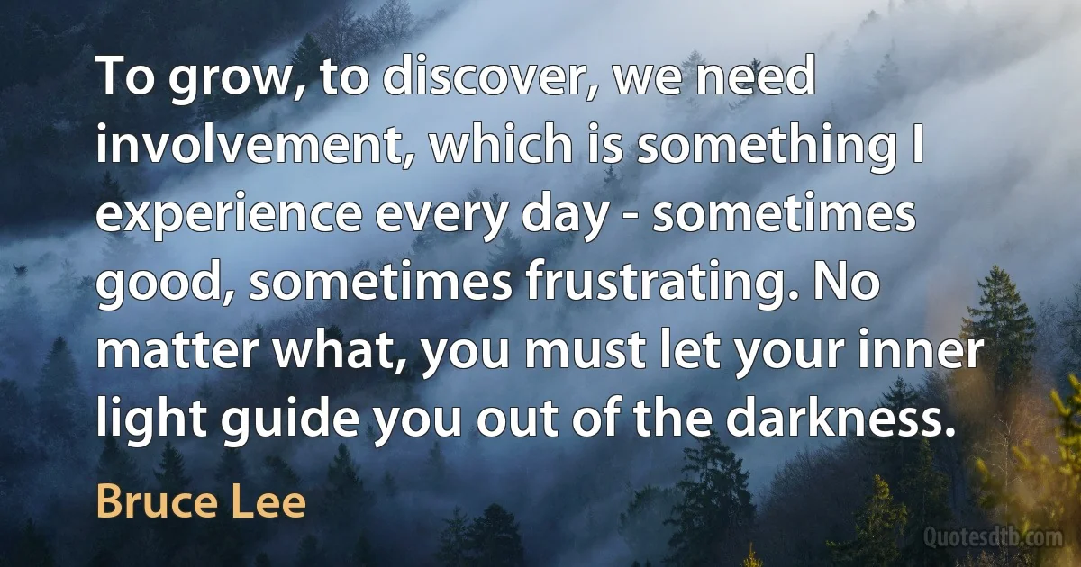 To grow, to discover, we need involvement, which is something I experience every day - sometimes good, sometimes frustrating. No matter what, you must let your inner light guide you out of the darkness. (Bruce Lee)