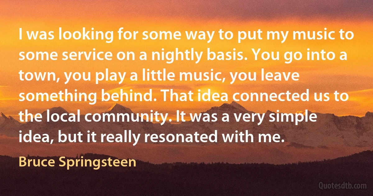 I was looking for some way to put my music to some service on a nightly basis. You go into a town, you play a little music, you leave something behind. That idea connected us to the local community. It was a very simple idea, but it really resonated with me. (Bruce Springsteen)