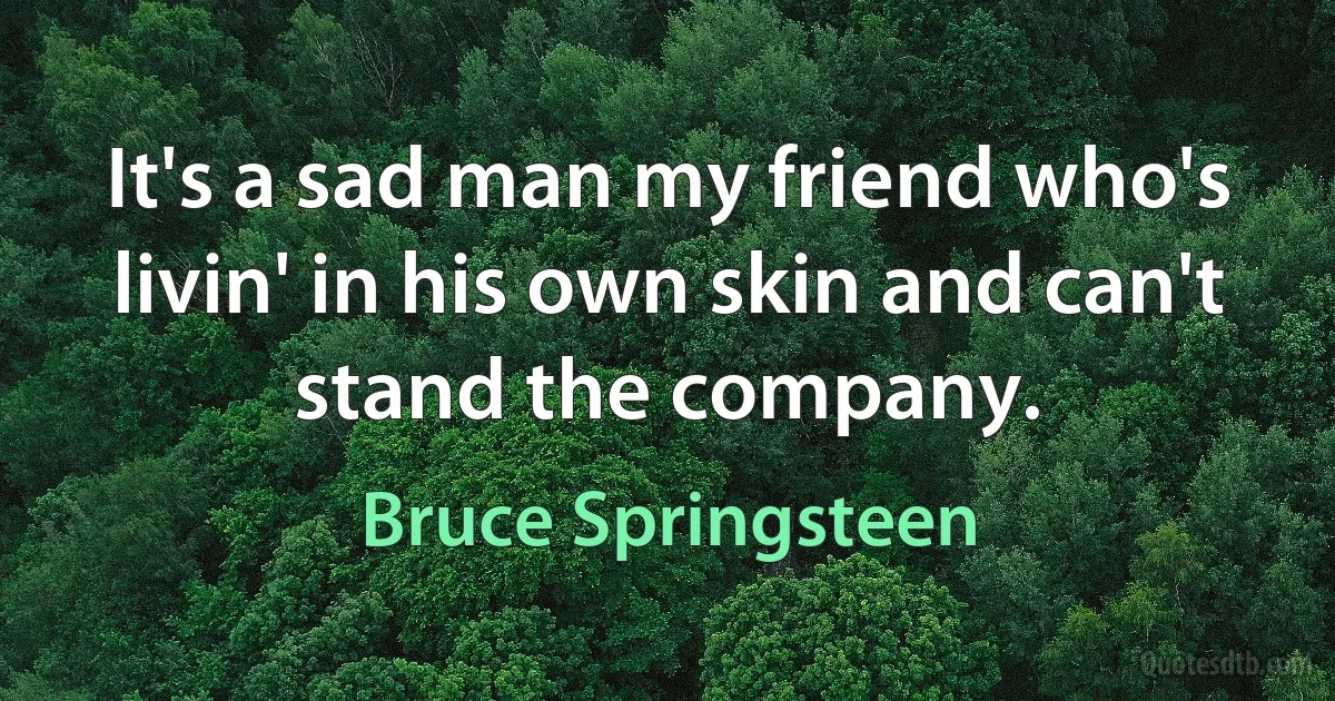 It's a sad man my friend who's livin' in his own skin and can't stand the company. (Bruce Springsteen)