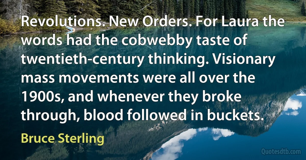 Revolutions. New Orders. For Laura the words had the cobwebby taste of twentieth-century thinking. Visionary mass movements were all over the 1900s, and whenever they broke through, blood followed in buckets. (Bruce Sterling)