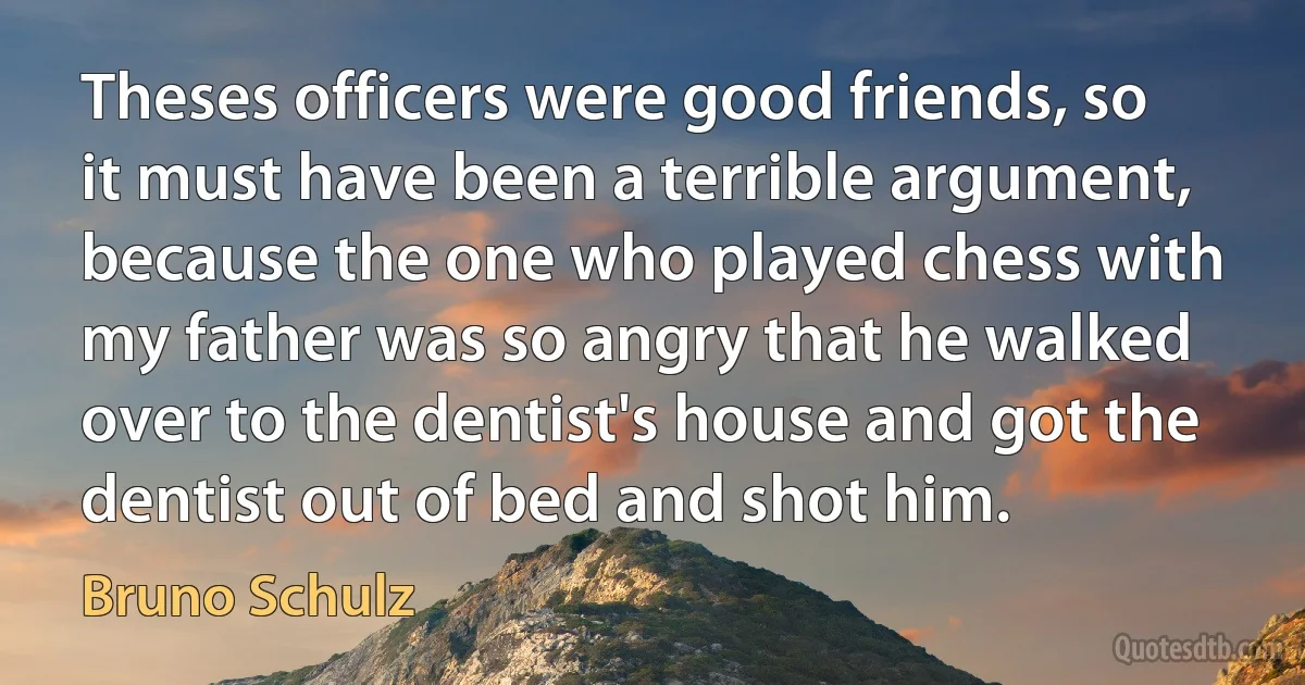 Theses officers were good friends, so it must have been a terrible argument, because the one who played chess with my father was so angry that he walked over to the dentist's house and got the dentist out of bed and shot him. (Bruno Schulz)