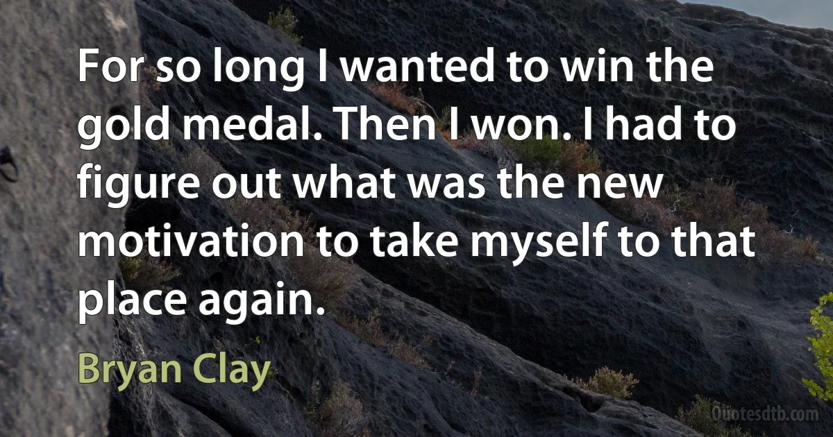 For so long I wanted to win the gold medal. Then I won. I had to figure out what was the new motivation to take myself to that place again. (Bryan Clay)