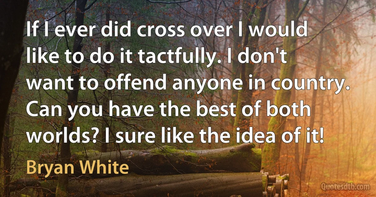 If I ever did cross over I would like to do it tactfully. I don't want to offend anyone in country. Can you have the best of both worlds? I sure like the idea of it! (Bryan White)