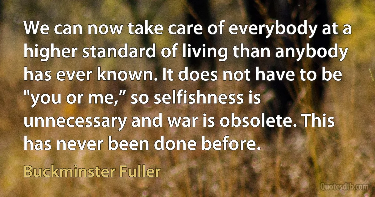 We can now take care of everybody at a higher standard of living than anybody has ever known. It does not have to be "you or me,” so selfishness is unnecessary and war is obsolete. This has never been done before. (Buckminster Fuller)