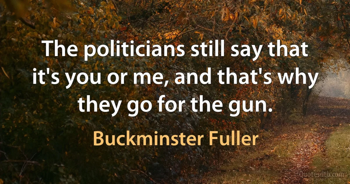 The politicians still say that it's you or me, and that's why they go for the gun. (Buckminster Fuller)