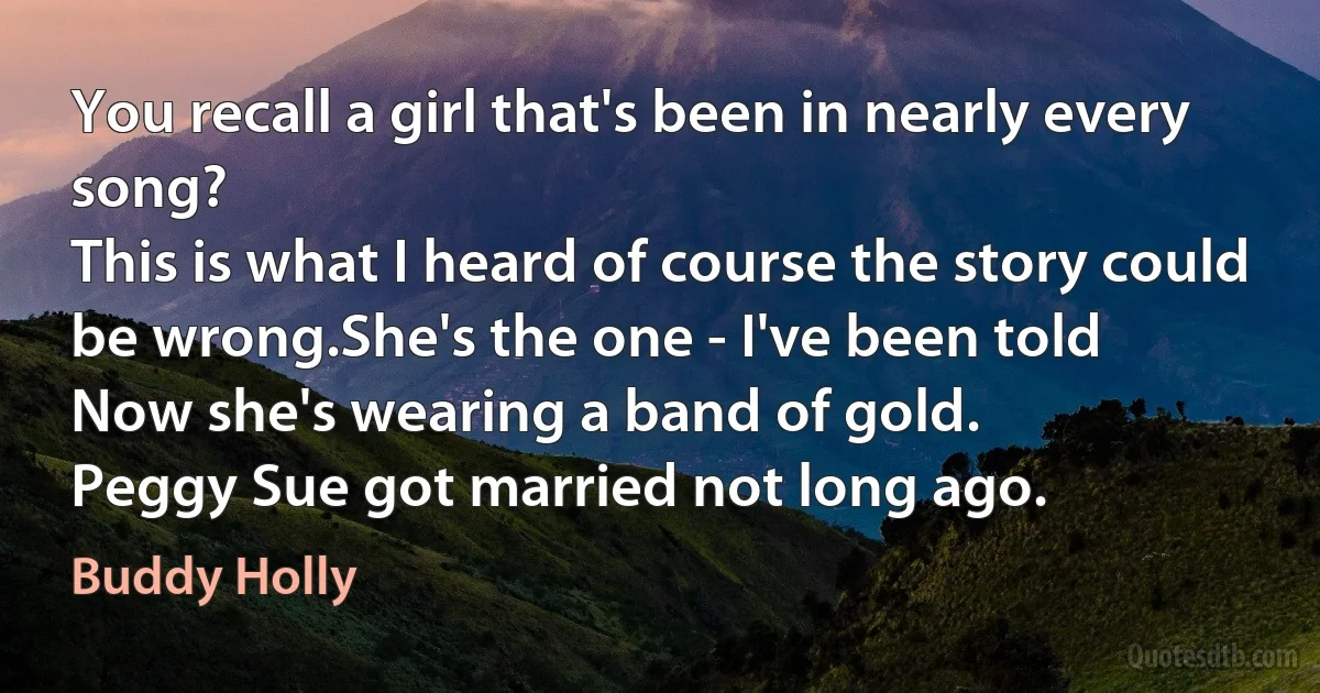 You recall a girl that's been in nearly every song?
This is what I heard of course the story could be wrong.She's the one - I've been told
Now she's wearing a band of gold.
Peggy Sue got married not long ago. (Buddy Holly)