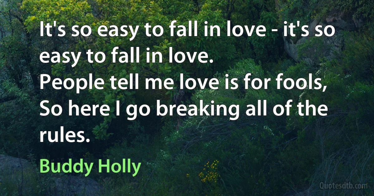 It's so easy to fall in love - it's so easy to fall in love.
People tell me love is for fools,
So here I go breaking all of the rules. (Buddy Holly)