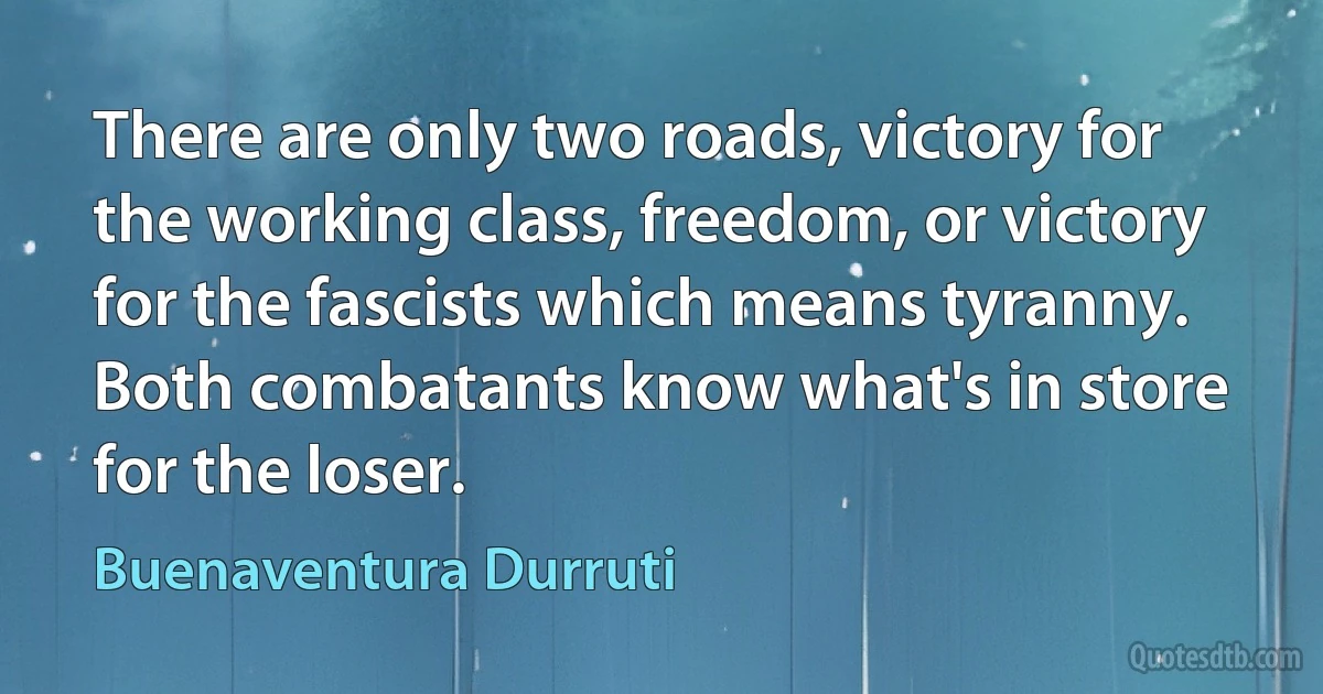 There are only two roads, victory for the working class, freedom, or victory for the fascists which means tyranny. Both combatants know what's in store for the loser. (Buenaventura Durruti)