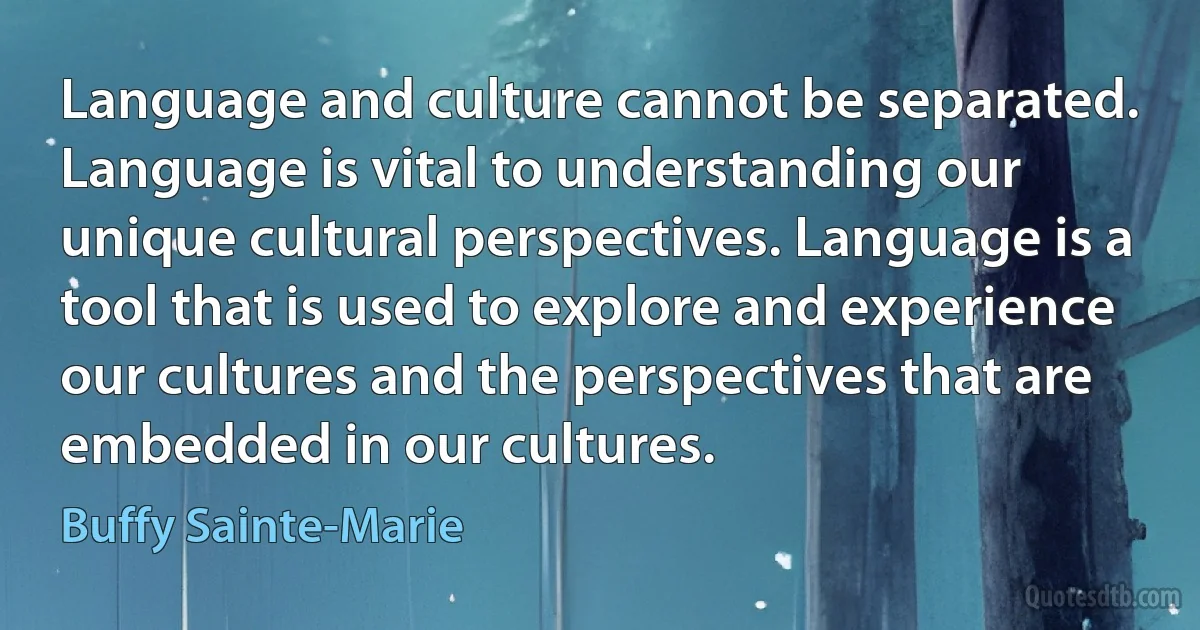 Language and culture cannot be separated. Language is vital to understanding our unique cultural perspectives. Language is a tool that is used to explore and experience our cultures and the perspectives that are embedded in our cultures. (Buffy Sainte-Marie)