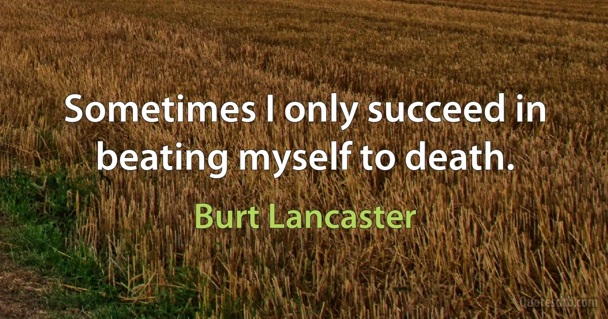 Sometimes I only succeed in beating myself to death. (Burt Lancaster)