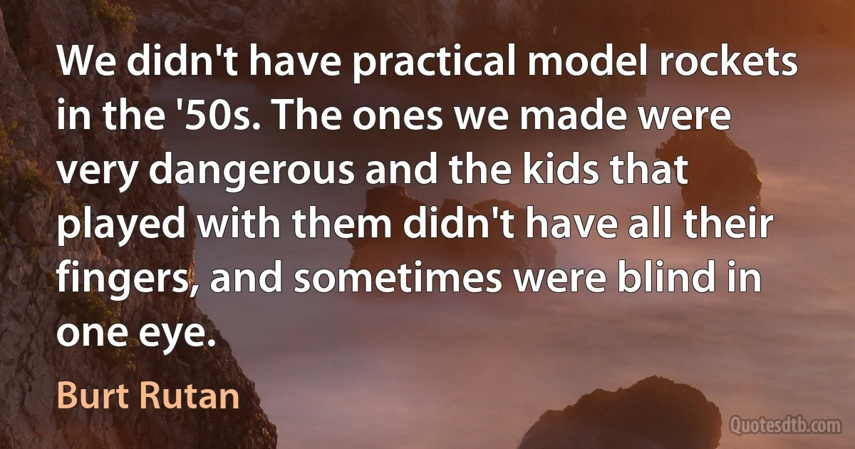 We didn't have practical model rockets in the '50s. The ones we made were very dangerous and the kids that played with them didn't have all their fingers, and sometimes were blind in one eye. (Burt Rutan)