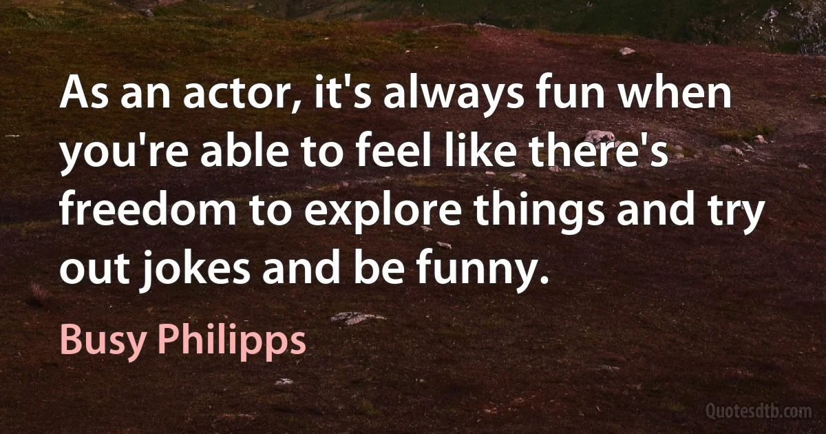 As an actor, it's always fun when you're able to feel like there's freedom to explore things and try out jokes and be funny. (Busy Philipps)