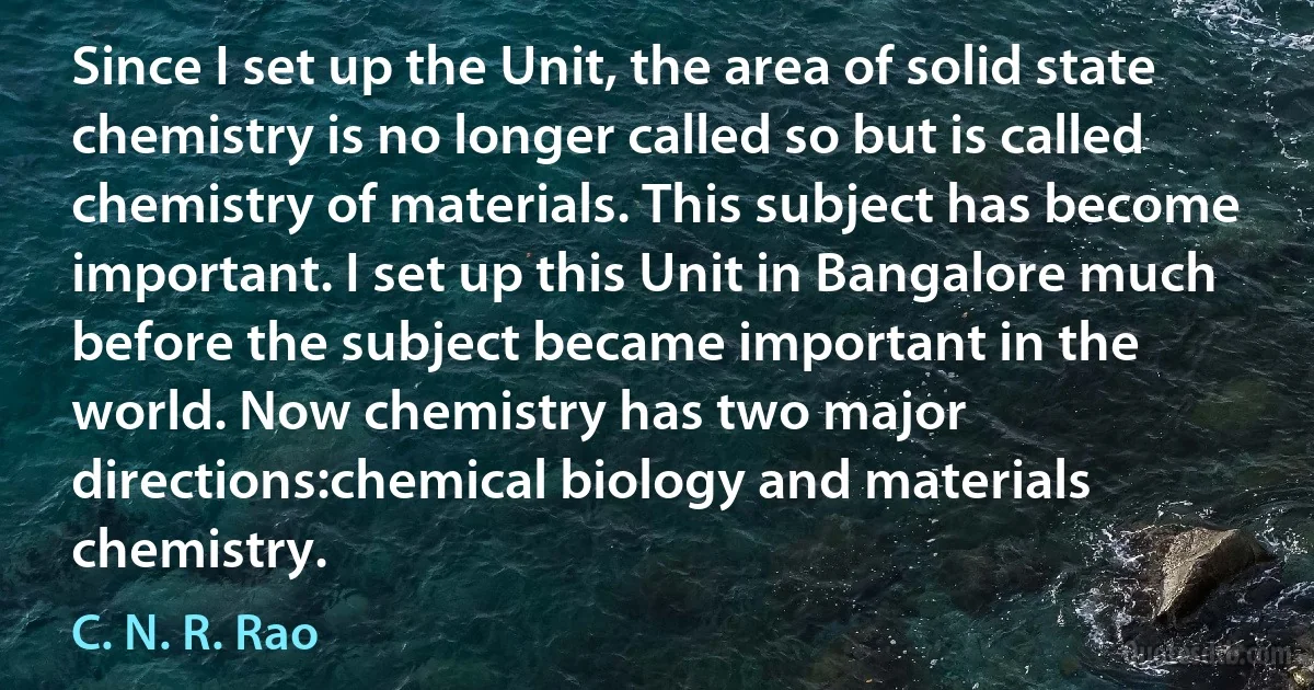 Since I set up the Unit, the area of solid state chemistry is no longer called so but is called chemistry of materials. This subject has become important. I set up this Unit in Bangalore much before the subject became important in the world. Now chemistry has two major directions:chemical biology and materials chemistry. (C. N. R. Rao)