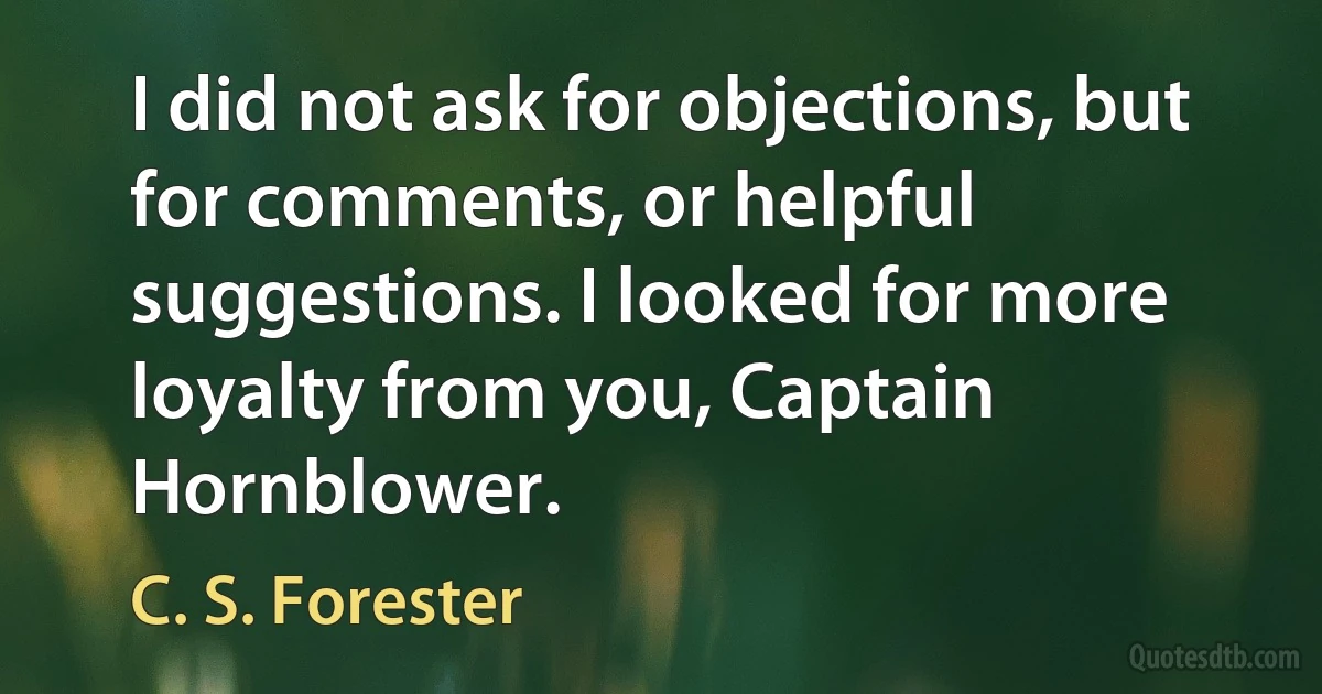 I did not ask for objections, but for comments, or helpful suggestions. I looked for more loyalty from you, Captain Hornblower. (C. S. Forester)