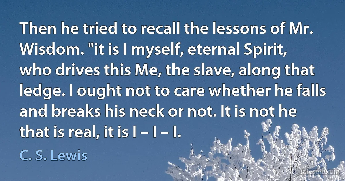 Then he tried to recall the lessons of Mr. Wisdom. "it is I myself, eternal Spirit, who drives this Me, the slave, along that ledge. I ought not to care whether he falls and breaks his neck or not. It is not he that is real, it is I – I – I. (C. S. Lewis)