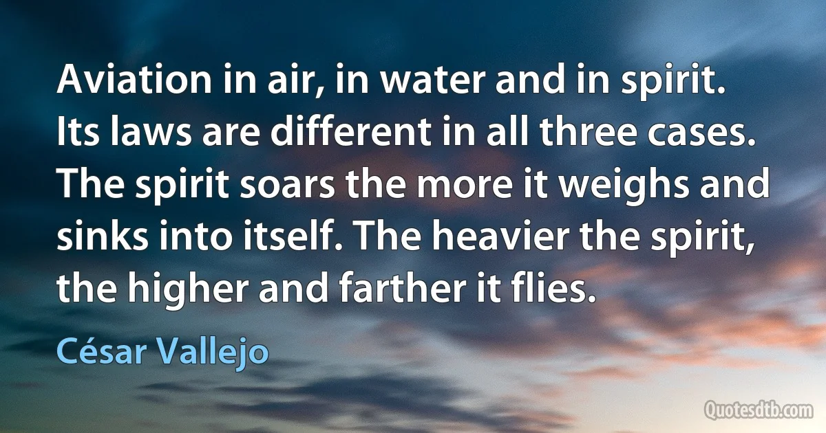 Aviation in air, in water and in spirit. Its laws are different in all three cases. The spirit soars the more it weighs and sinks into itself. The heavier the spirit, the higher and farther it flies. (César Vallejo)