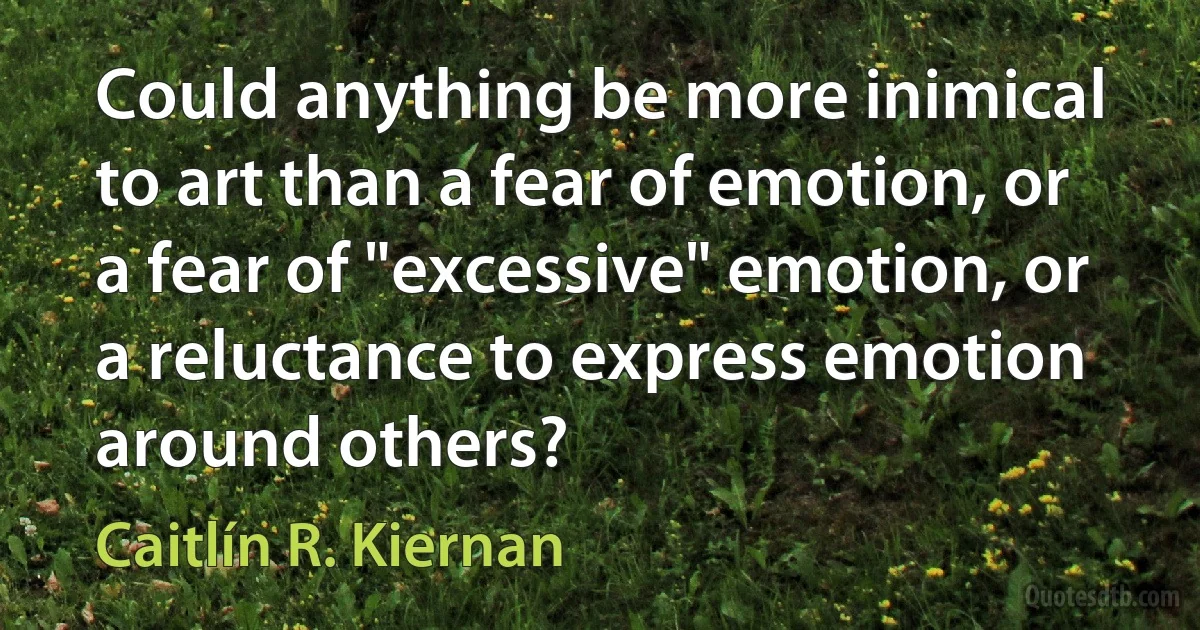 Could anything be more inimical to art than a fear of emotion, or a fear of "excessive" emotion, or a reluctance to express emotion around others? (Caitlín R. Kiernan)