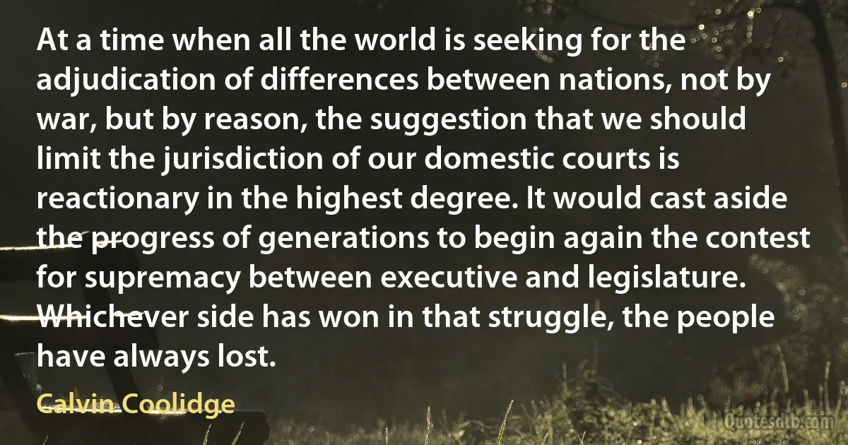 At a time when all the world is seeking for the adjudication of differences between nations, not by war, but by reason, the suggestion that we should limit the jurisdiction of our domestic courts is reactionary in the highest degree. It would cast aside the progress of generations to begin again the contest for supremacy between executive and legislature. Whichever side has won in that struggle, the people have always lost. (Calvin Coolidge)