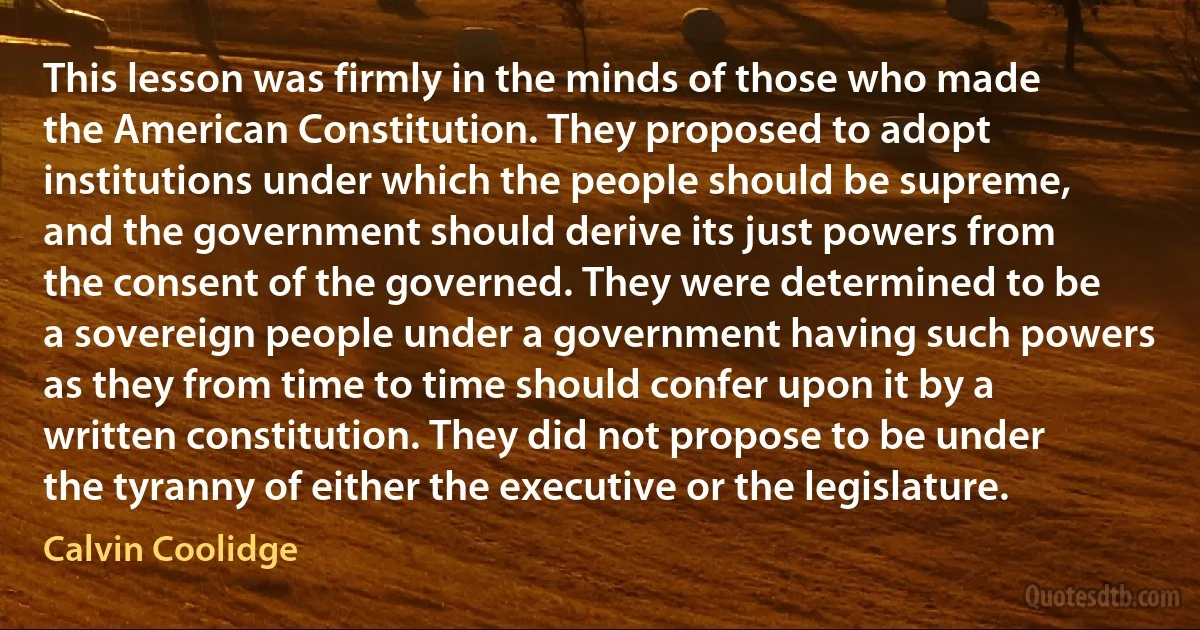 This lesson was firmly in the minds of those who made the American Constitution. They proposed to adopt institutions under which the people should be supreme, and the government should derive its just powers from the consent of the governed. They were determined to be a sovereign people under a government having such powers as they from time to time should confer upon it by a written constitution. They did not propose to be under the tyranny of either the executive or the legislature. (Calvin Coolidge)