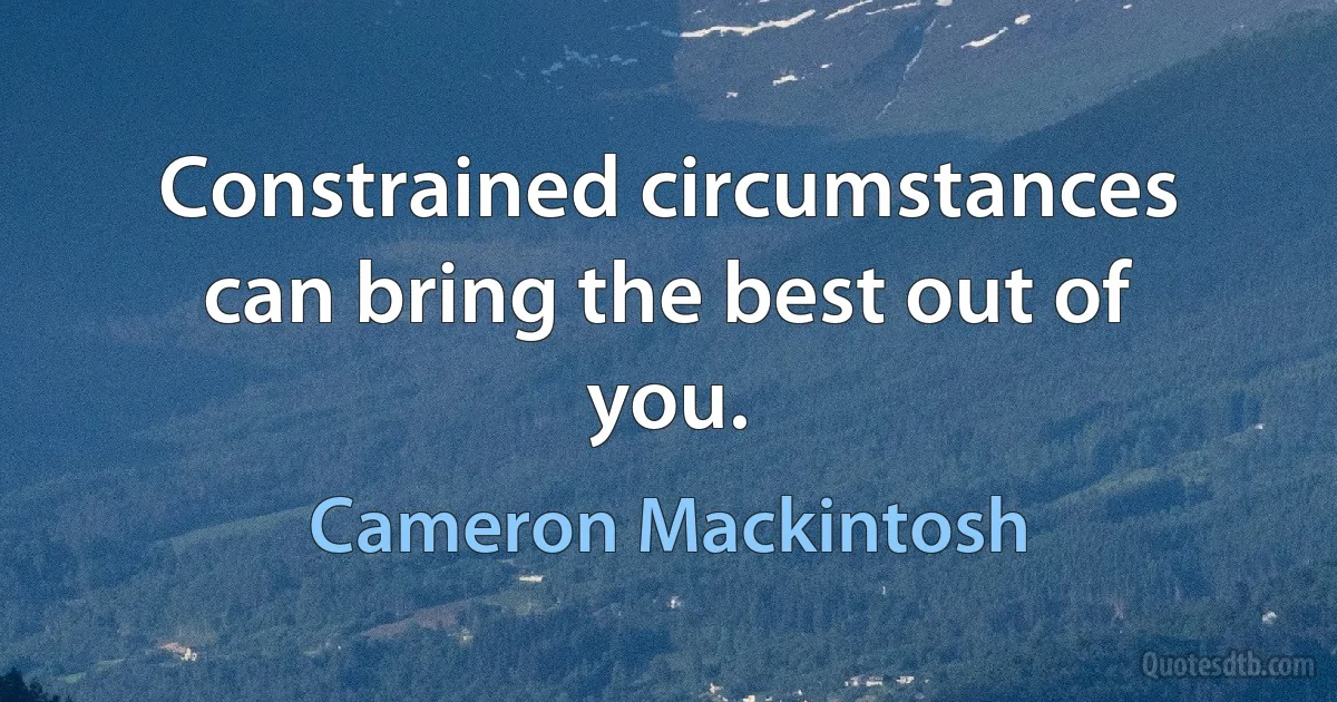 Constrained circumstances can bring the best out of you. (Cameron Mackintosh)