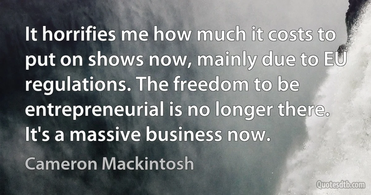 It horrifies me how much it costs to put on shows now, mainly due to EU regulations. The freedom to be entrepreneurial is no longer there. It's a massive business now. (Cameron Mackintosh)