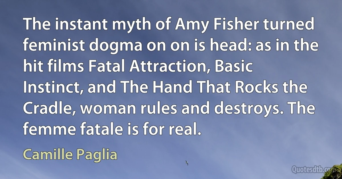 The instant myth of Amy Fisher turned feminist dogma on on is head: as in the hit films Fatal Attraction, Basic Instinct, and The Hand That Rocks the Cradle, woman rules and destroys. The femme fatale is for real. (Camille Paglia)