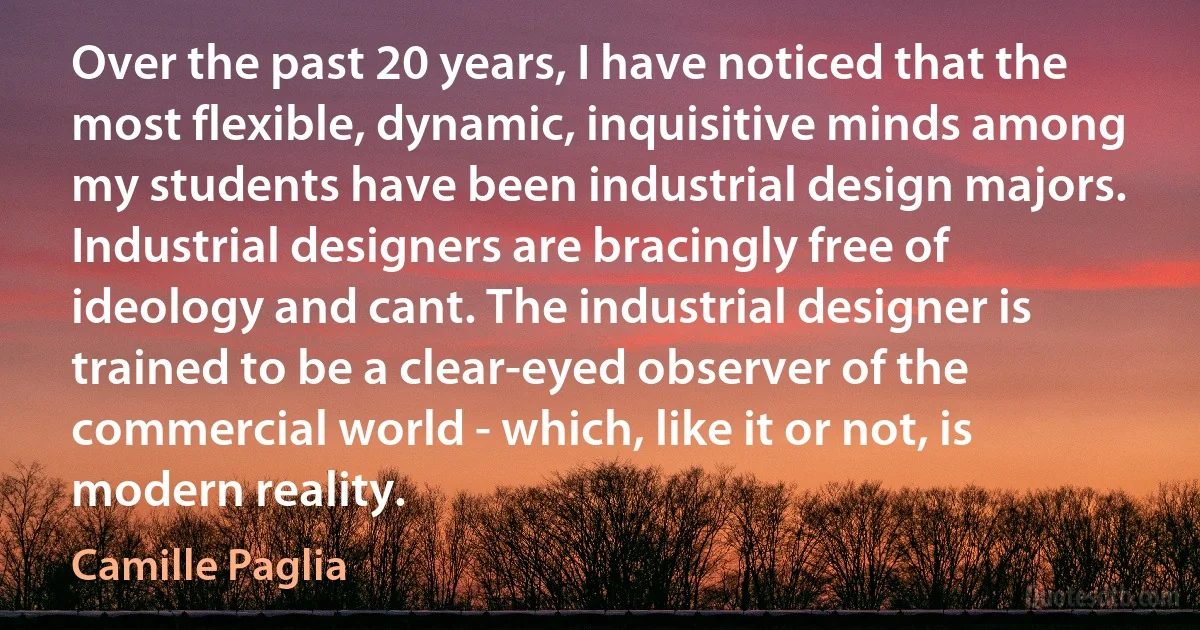 Over the past 20 years, I have noticed that the most flexible, dynamic, inquisitive minds among my students have been industrial design majors. Industrial designers are bracingly free of ideology and cant. The industrial designer is trained to be a clear-eyed observer of the commercial world - which, like it or not, is modern reality. (Camille Paglia)