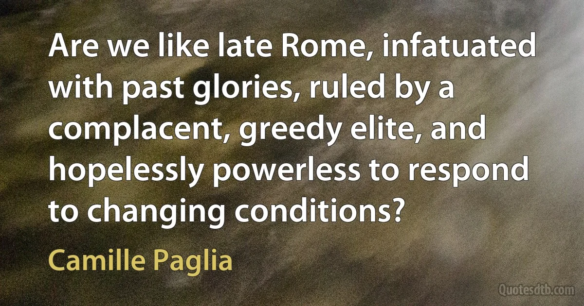 Are we like late Rome, infatuated with past glories, ruled by a complacent, greedy elite, and hopelessly powerless to respond to changing conditions? (Camille Paglia)