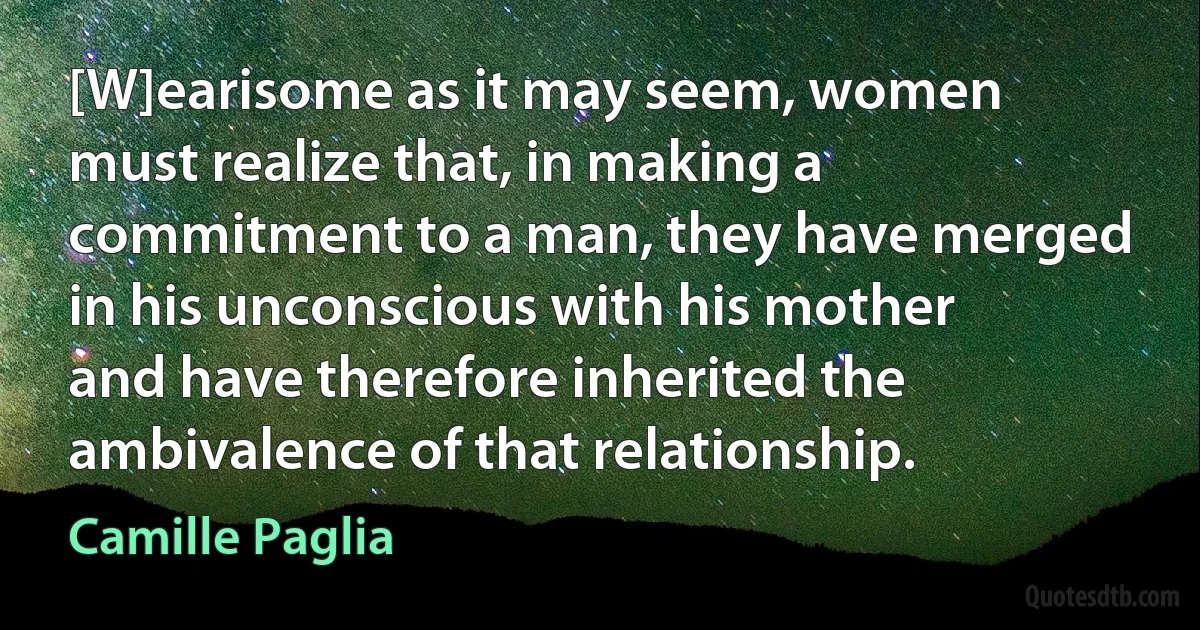 [W]earisome as it may seem, women must realize that, in making a commitment to a man, they have merged in his unconscious with his mother and have therefore inherited the ambivalence of that relationship. (Camille Paglia)