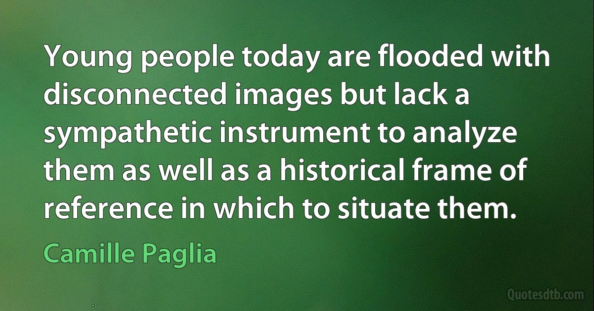 Young people today are flooded with disconnected images but lack a sympathetic instrument to analyze them as well as a historical frame of reference in which to situate them. (Camille Paglia)