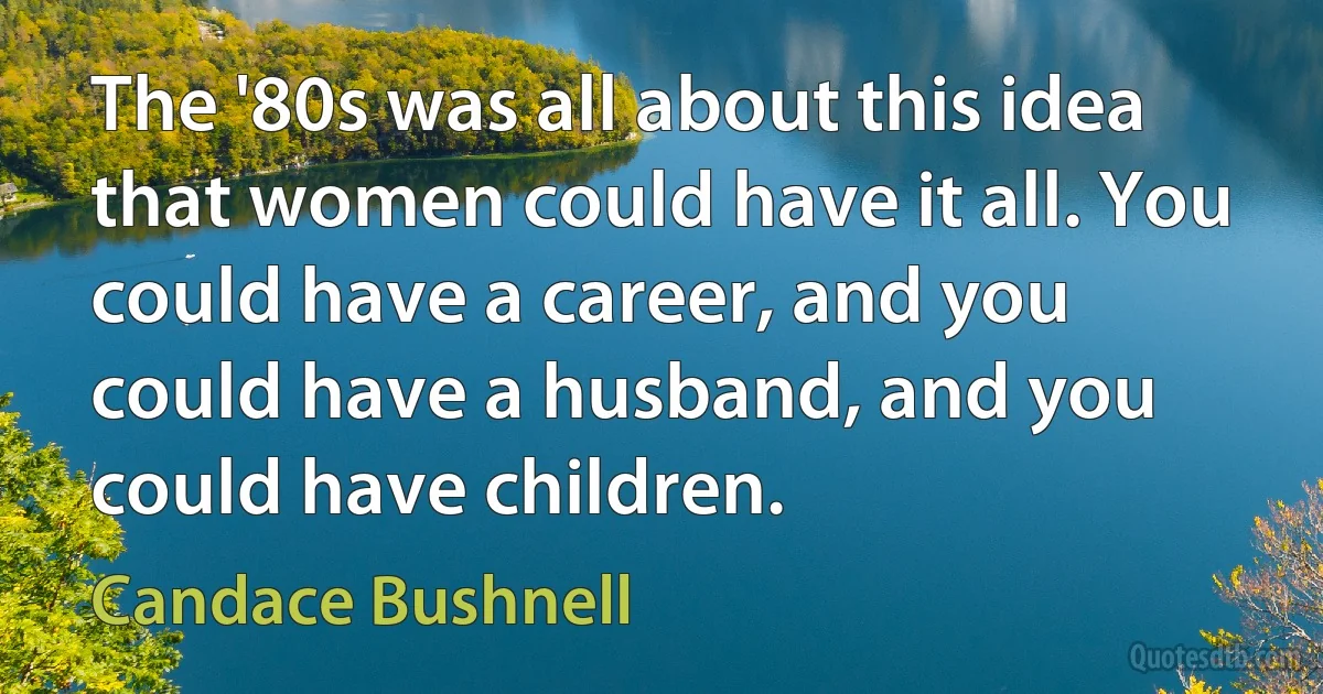 The '80s was all about this idea that women could have it all. You could have a career, and you could have a husband, and you could have children. (Candace Bushnell)