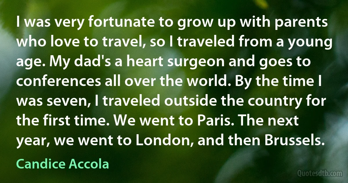 I was very fortunate to grow up with parents who love to travel, so I traveled from a young age. My dad's a heart surgeon and goes to conferences all over the world. By the time I was seven, I traveled outside the country for the first time. We went to Paris. The next year, we went to London, and then Brussels. (Candice Accola)