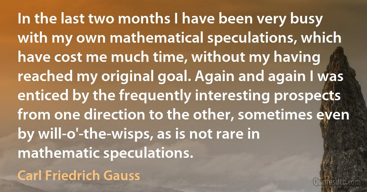 In the last two months I have been very busy with my own mathematical speculations, which have cost me much time, without my having reached my original goal. Again and again I was enticed by the frequently interesting prospects from one direction to the other, sometimes even by will-o'-the-wisps, as is not rare in mathematic speculations. (Carl Friedrich Gauss)