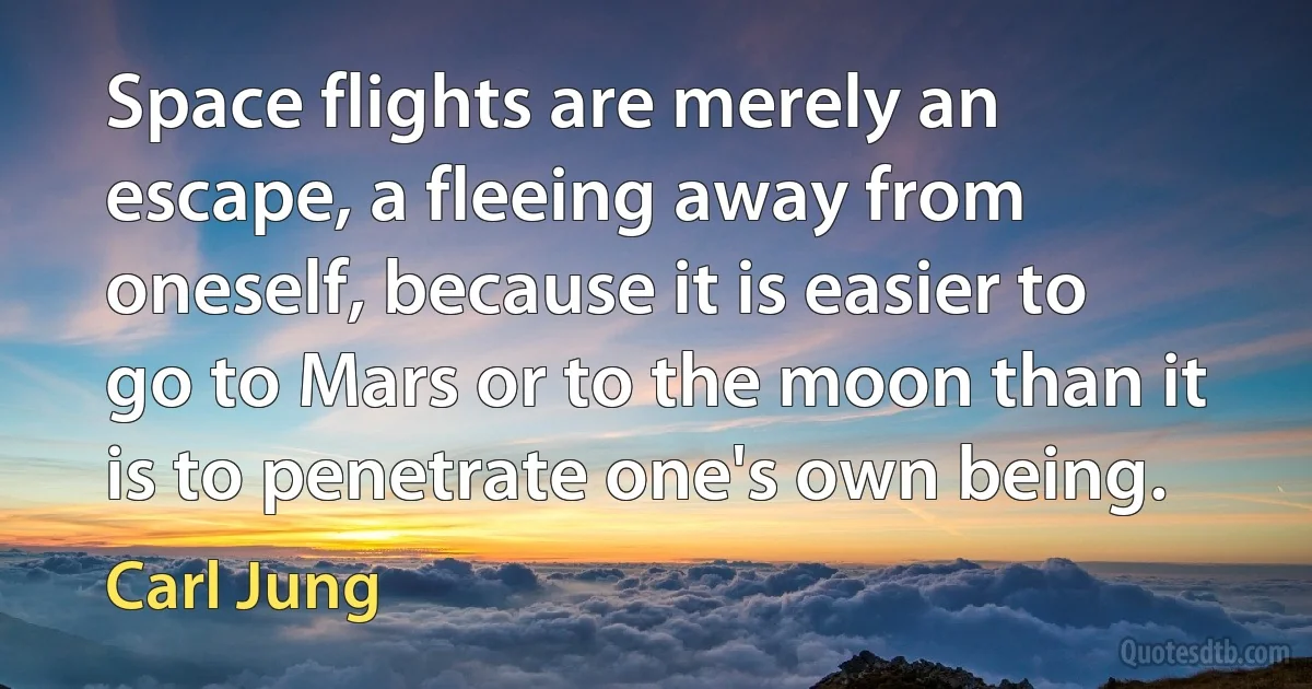 Space flights are merely an escape, a fleeing away from oneself, because it is easier to go to Mars or to the moon than it is to penetrate one's own being. (Carl Jung)