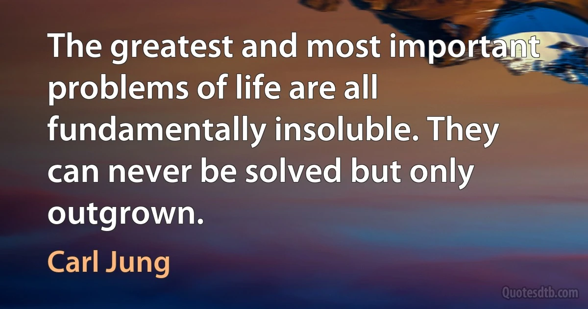 The greatest and most important problems of life are all fundamentally insoluble. They can never be solved but only outgrown. (Carl Jung)