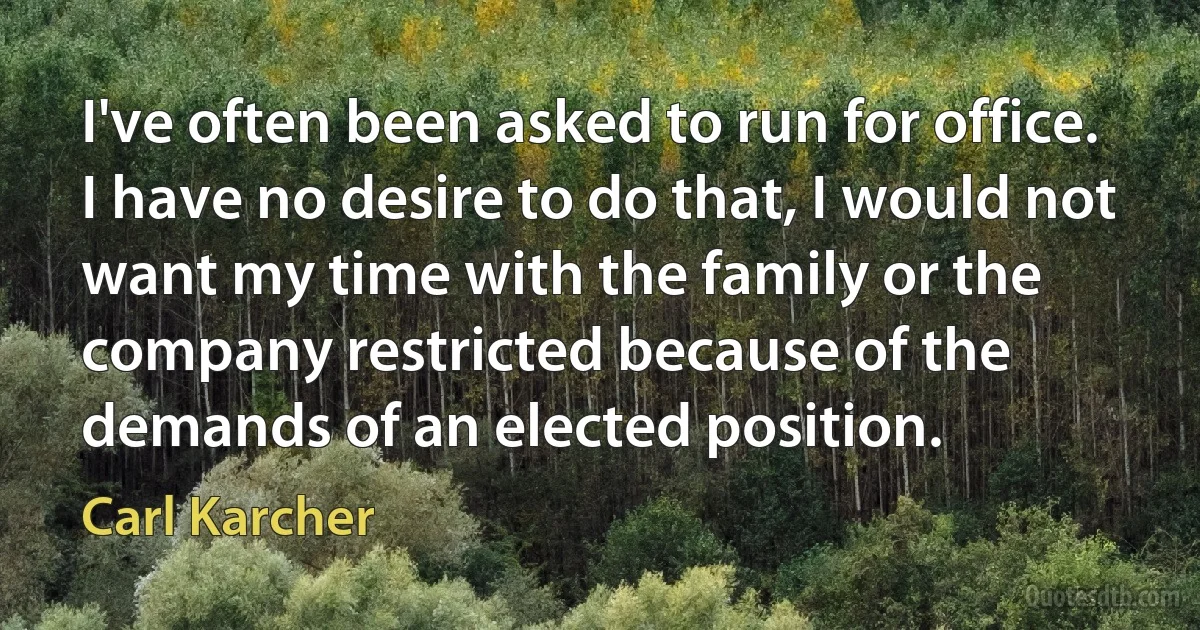 I've often been asked to run for office. I have no desire to do that, I would not want my time with the family or the company restricted because of the demands of an elected position. (Carl Karcher)