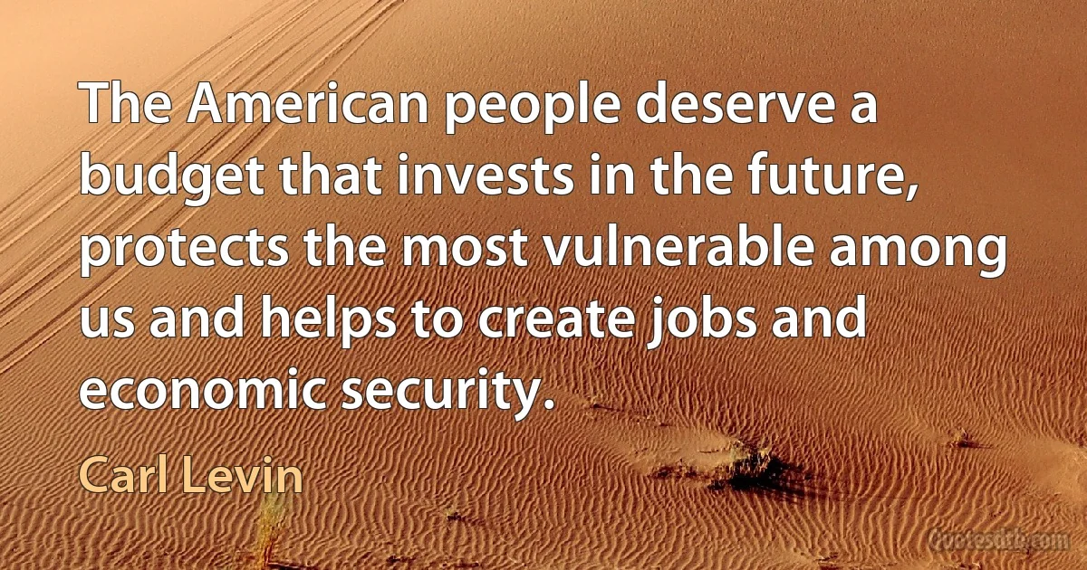 The American people deserve a budget that invests in the future, protects the most vulnerable among us and helps to create jobs and economic security. (Carl Levin)