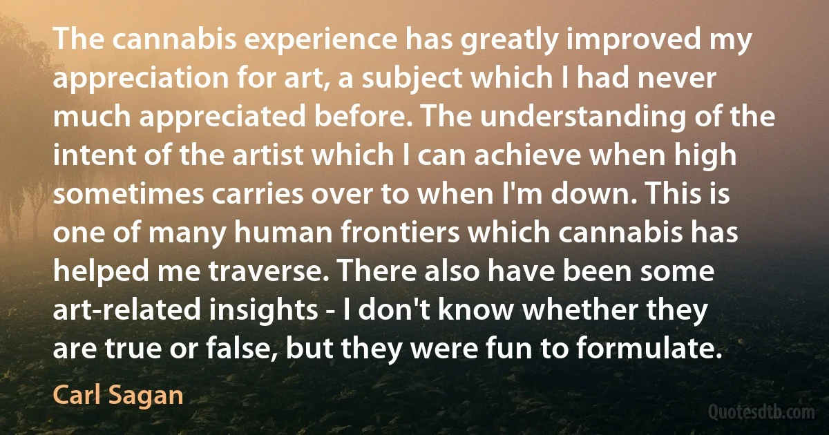 The cannabis experience has greatly improved my appreciation for art, a subject which I had never much appreciated before. The understanding of the intent of the artist which I can achieve when high sometimes carries over to when I'm down. This is one of many human frontiers which cannabis has helped me traverse. There also have been some art-related insights - I don't know whether they are true or false, but they were fun to formulate. (Carl Sagan)