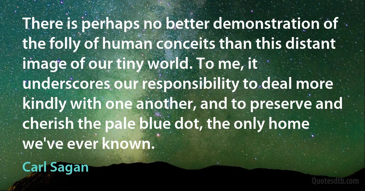 There is perhaps no better demonstration of the folly of human conceits than this distant image of our tiny world. To me, it underscores our responsibility to deal more kindly with one another, and to preserve and cherish the pale blue dot, the only home we've ever known. (Carl Sagan)