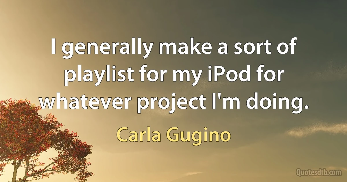 I generally make a sort of playlist for my iPod for whatever project I'm doing. (Carla Gugino)