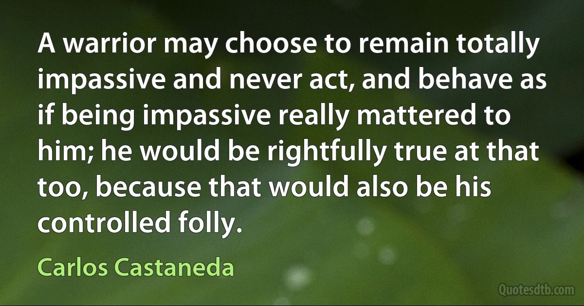 A warrior may choose to remain totally impassive and never act, and behave as if being impassive really mattered to him; he would be rightfully true at that too, because that would also be his controlled folly. (Carlos Castaneda)