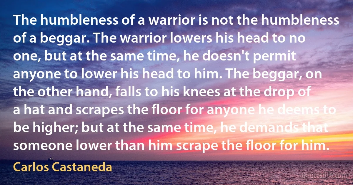 The humbleness of a warrior is not the humbleness of a beggar. The warrior lowers his head to no one, but at the same time, he doesn't permit anyone to lower his head to him. The beggar, on the other hand, falls to his knees at the drop of a hat and scrapes the floor for anyone he deems to be higher; but at the same time, he demands that someone lower than him scrape the floor for him. (Carlos Castaneda)