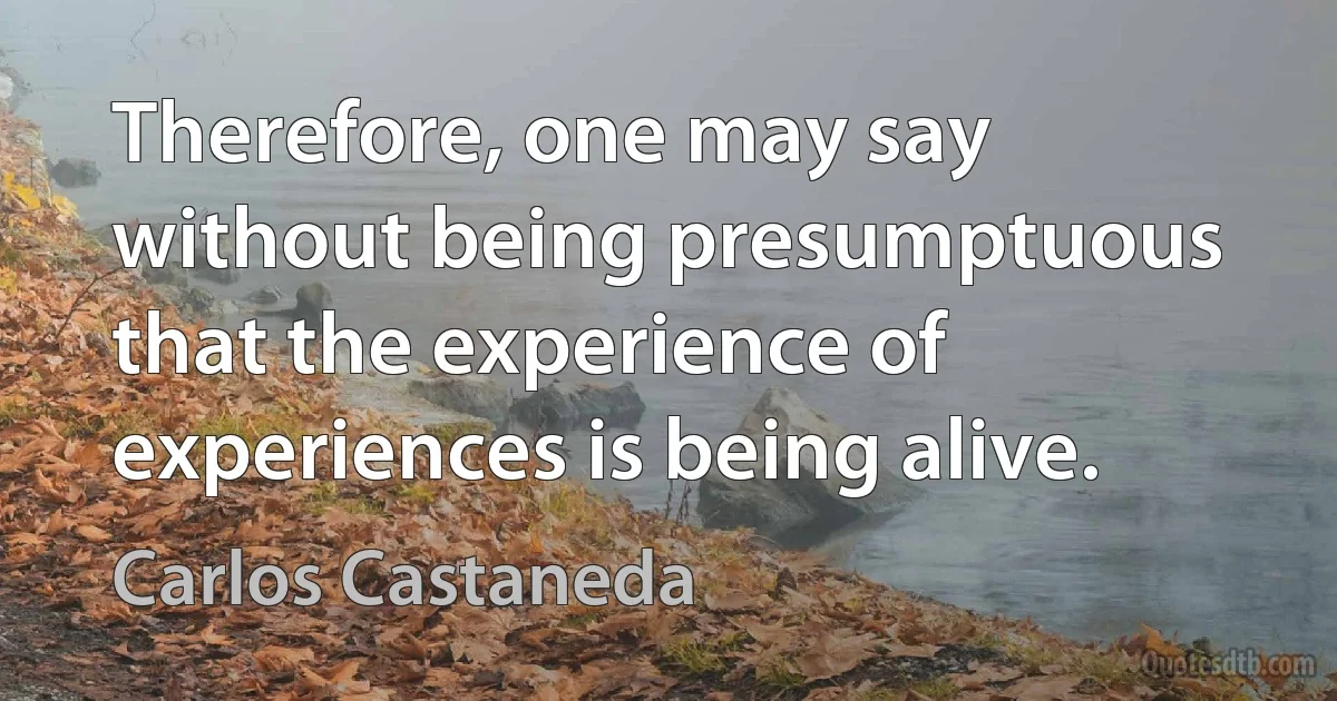 Therefore, one may say without being presumptuous that the experience of experiences is being alive. (Carlos Castaneda)