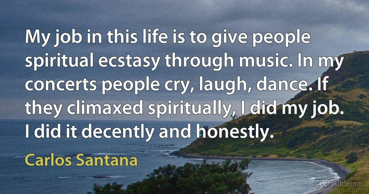 My job in this life is to give people spiritual ecstasy through music. In my concerts people cry, laugh, dance. If they climaxed spiritually, I did my job. I did it decently and honestly. (Carlos Santana)