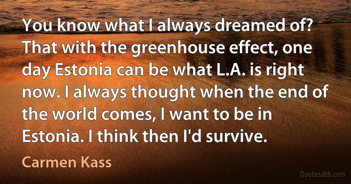 You know what I always dreamed of? That with the greenhouse effect, one day Estonia can be what L.A. is right now. I always thought when the end of the world comes, I want to be in Estonia. I think then I'd survive. (Carmen Kass)