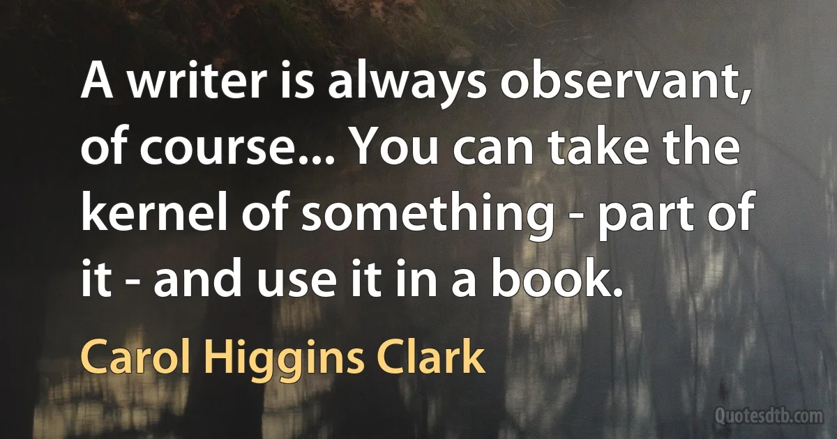 A writer is always observant, of course... You can take the kernel of something - part of it - and use it in a book. (Carol Higgins Clark)