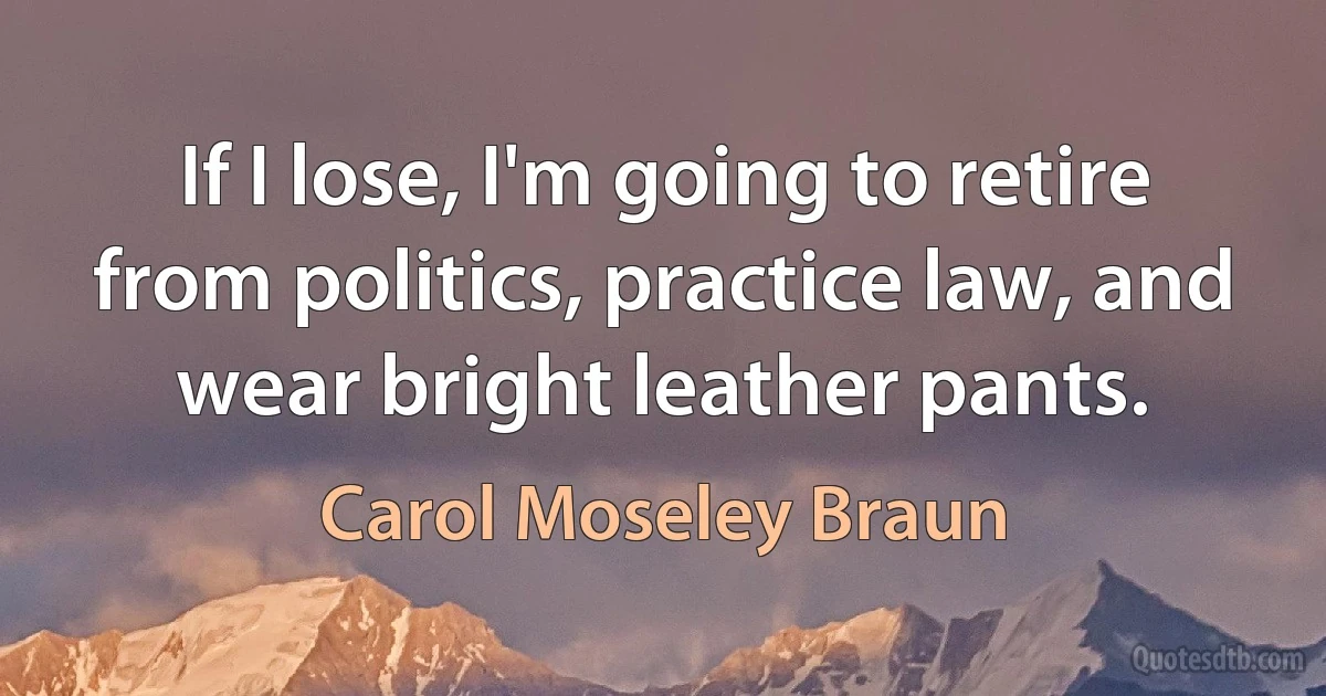 If I lose, I'm going to retire from politics, practice law, and wear bright leather pants. (Carol Moseley Braun)