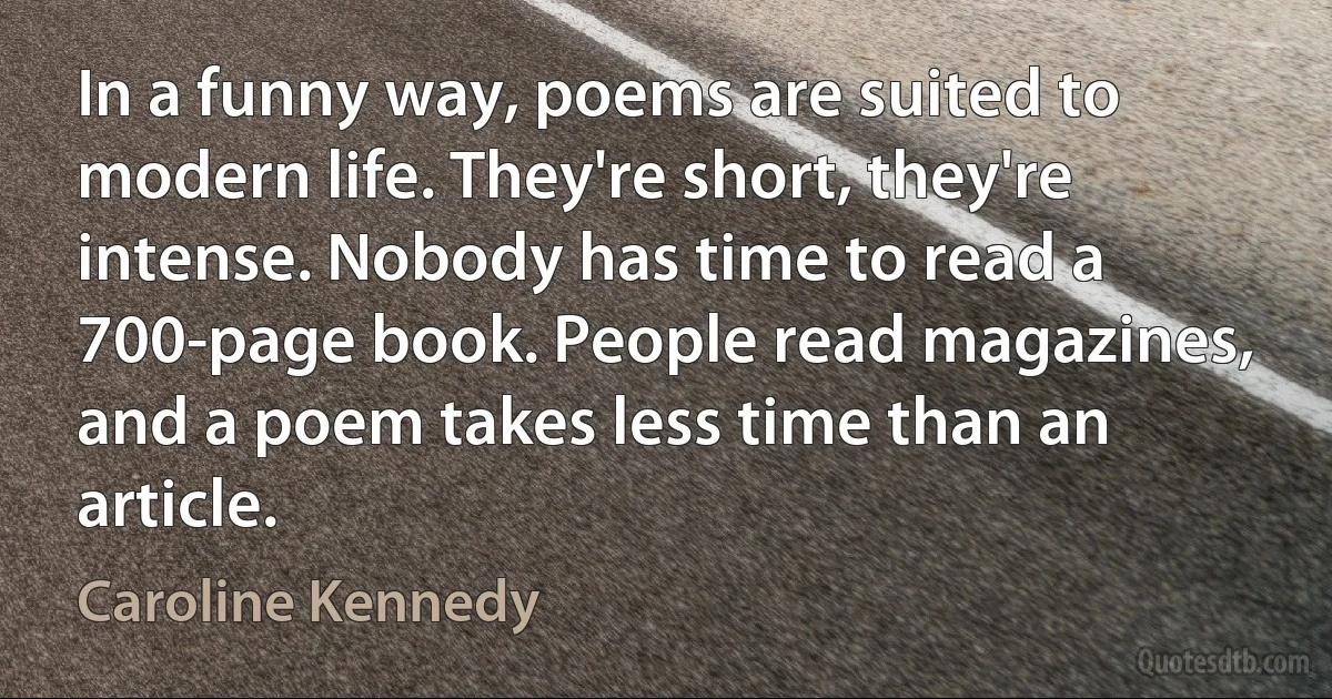 In a funny way, poems are suited to modern life. They're short, they're intense. Nobody has time to read a 700-page book. People read magazines, and a poem takes less time than an article. (Caroline Kennedy)