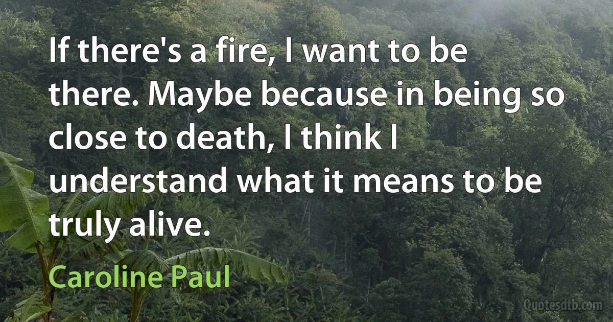 If there's a fire, I want to be there. Maybe because in being so close to death, I think I understand what it means to be truly alive. (Caroline Paul)