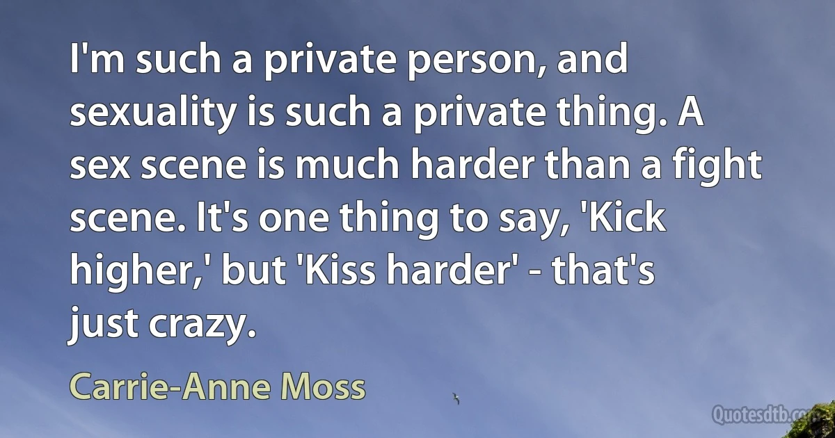 I'm such a private person, and sexuality is such a private thing. A sex scene is much harder than a fight scene. It's one thing to say, 'Kick higher,' but 'Kiss harder' - that's just crazy. (Carrie-Anne Moss)